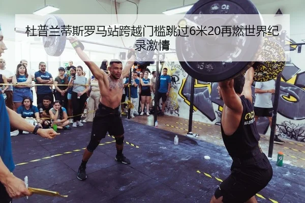 杜普兰蒂斯罗马站跨越门槛跳过6米20再燃世界纪录激情