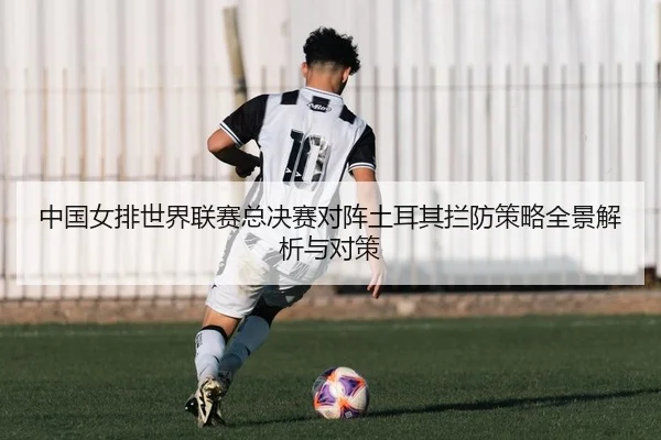 中国女排世界联赛总决赛对阵土耳其拦防策略全景解析与对策